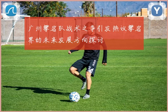 广州攀岩队战术之争引发热议攀岩界的未来发展方向探讨