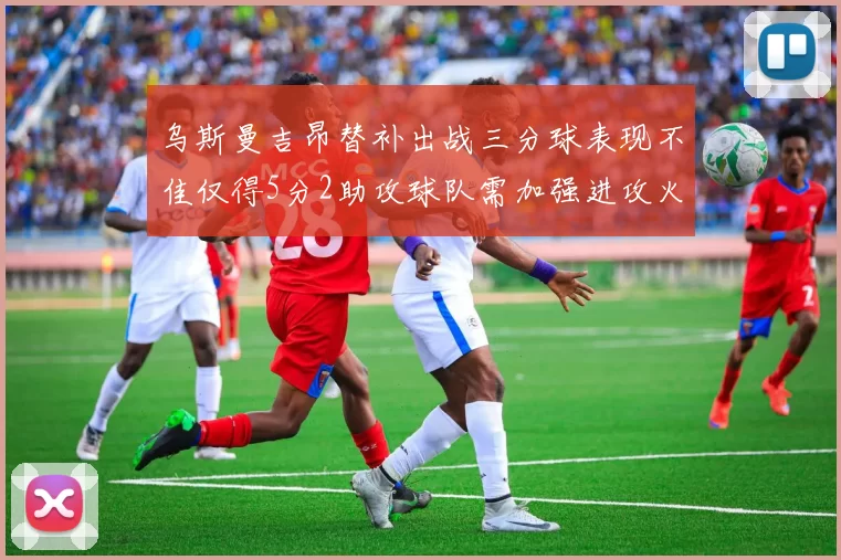 乌斯曼吉昂替补出战三分球表现不佳仅得5分2助攻球队需加强进攻火力