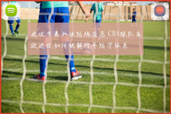 进攻节奏加快防线告急 CBA球队高效进攻如何破解对手防守体系
