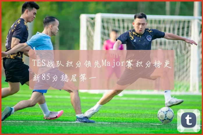 TES战队积分领先Major赛积分榜更新85分稳居第一