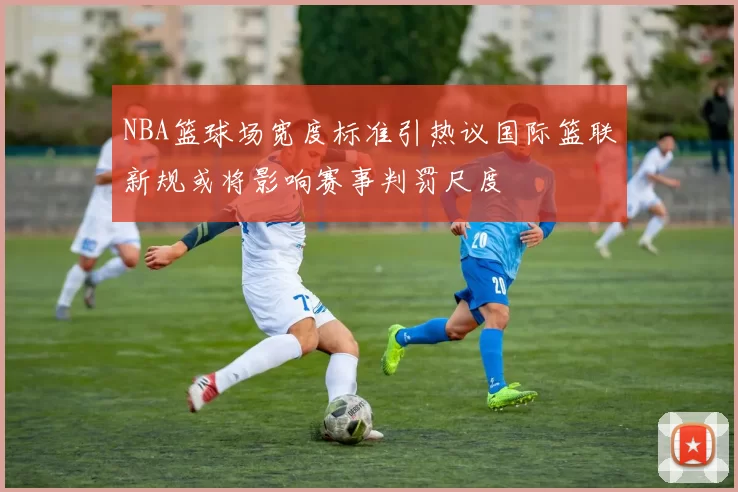 NBA篮球场宽度标准引热议国际篮联新规或将影响赛事判罚尺度