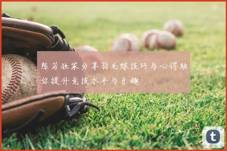 陈芳独家分享羽毛球技巧与心得助你提升竞技水平与乐趣