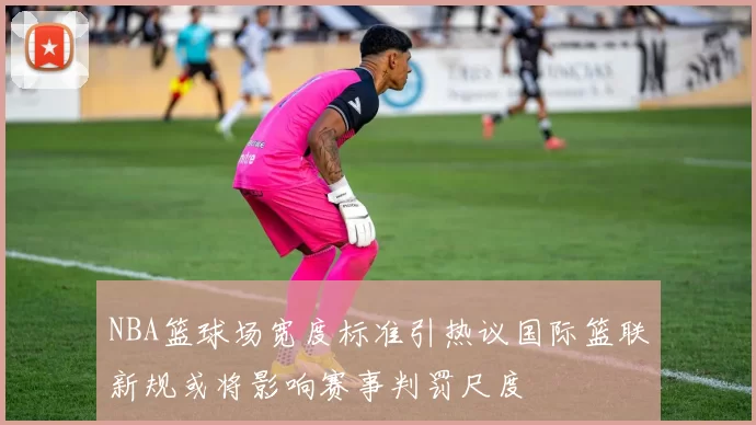 NBA篮球场宽度标准引热议国际篮联新规或将影响赛事判罚尺度