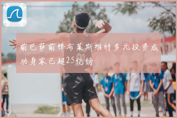 前巴萨前锋布莱斯维特多元投资成功身家已超25亿镑