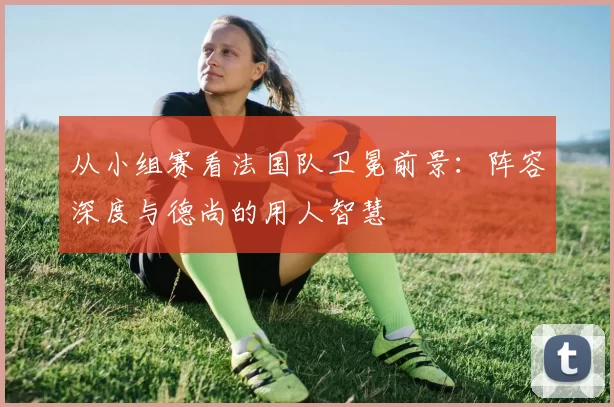 从小组赛看法国队卫冕前景：阵容深度与德尚的用人智慧