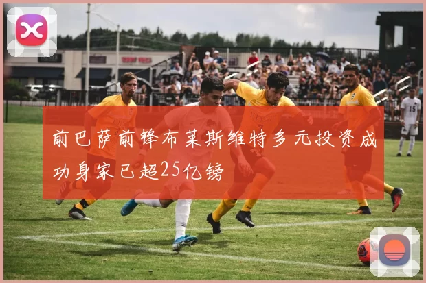 前巴萨前锋布莱斯维特多元投资成功身家已超25亿镑
