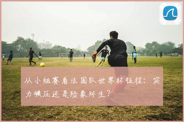 从小组赛看法国队世界杯征程：实力碾压还是险象环生？