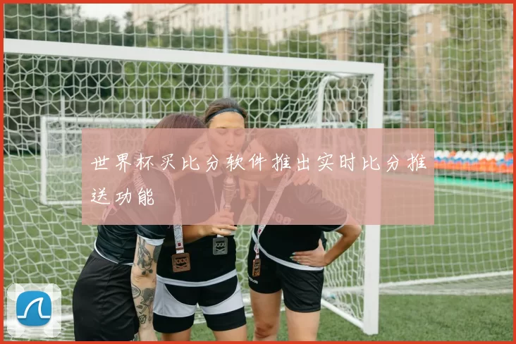 世界杯买比分软件推出实时比分推送功能