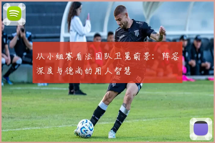 从小组赛看法国队卫冕前景：阵容深度与德尚的用人智慧