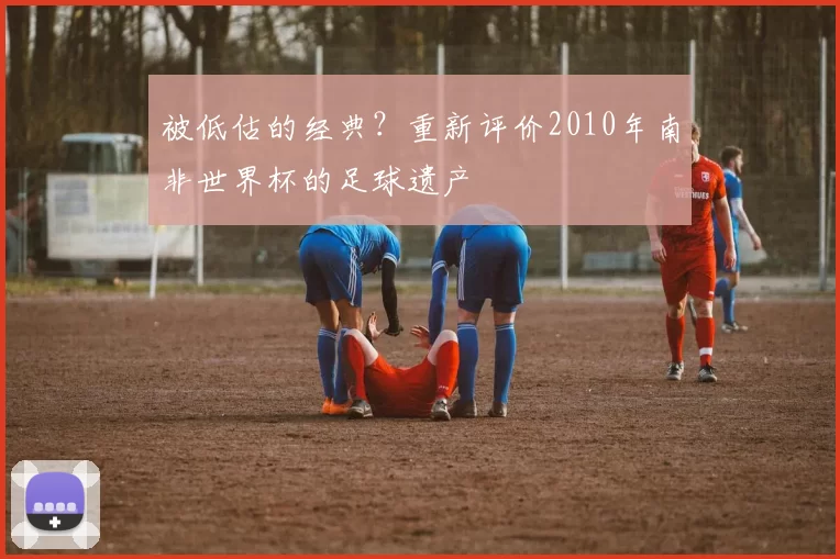 被低估的经典?重新评价2010年南非世界杯的足球遗产