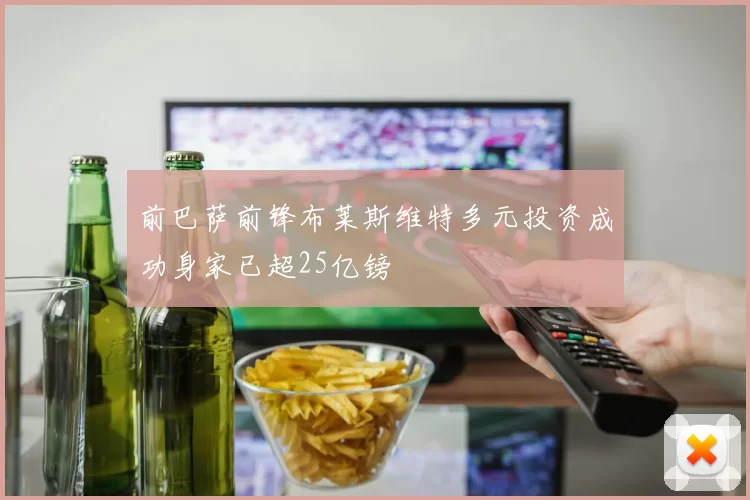 前巴萨前锋布莱斯维特多元投资成功身家已超25亿镑