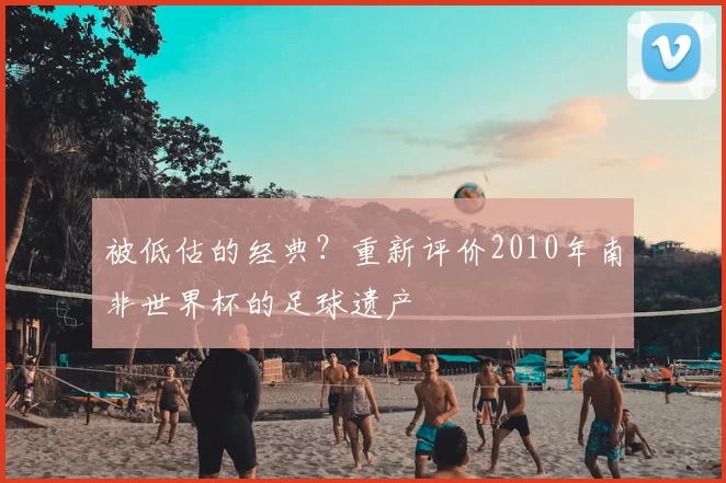 被低估的经典？重新评价2010年南非世界杯的足球遗产